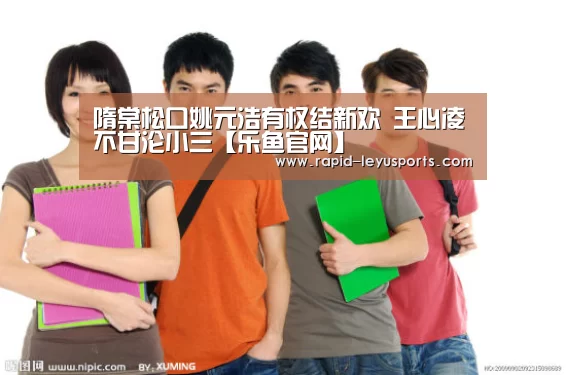 隋棠松口姚元浩有权结新欢 王心凌不甘沦小三【乐鱼官网】(图1) 中国站入口