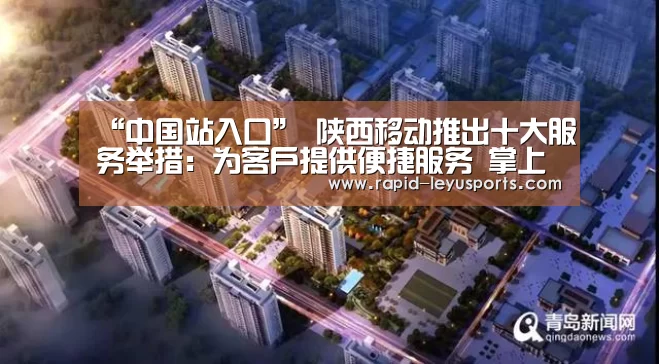 “中国站入口”
陕西移动推出十大服务举措:为客户提供便捷服务 掌上营业厅 业务省心办(图1) 乐鱼官网